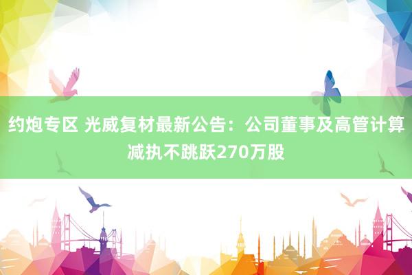 约炮专区 光威复材最新公告：公司董事及高管计算减执不跳跃270万股