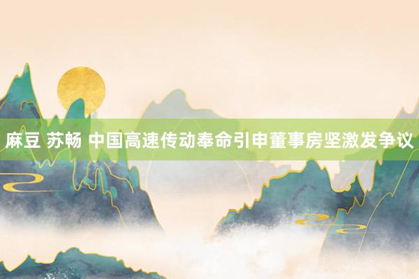 麻豆 苏畅 中国高速传动奉命引申董事房坚激发争议