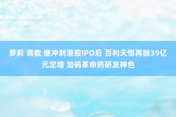 萝莉 调教 继冲刺港股IPO后 百利天恒再抛39亿元定增 加码革命药研发神色