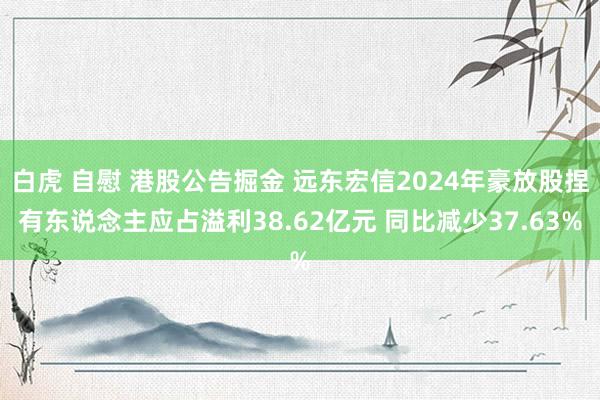 白虎 自慰 港股公告掘金 远东宏信2024年豪放股捏有东说念主应占溢利38.62亿元 同比减少37.63%