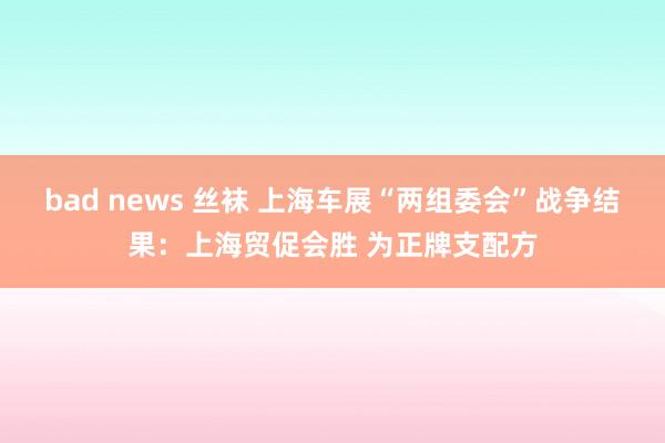 bad news 丝袜 上海车展“两组委会”战争结果：上海贸促会胜 为正牌支配方