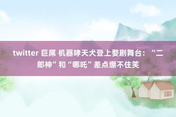 twitter 巨屌 机器哮天犬登上婺剧舞台：“二郎神”和“哪吒”差点绷不住笑