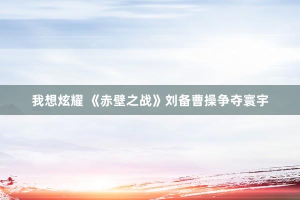 我想炫耀 《赤壁之战》刘备曹操争夺寰宇