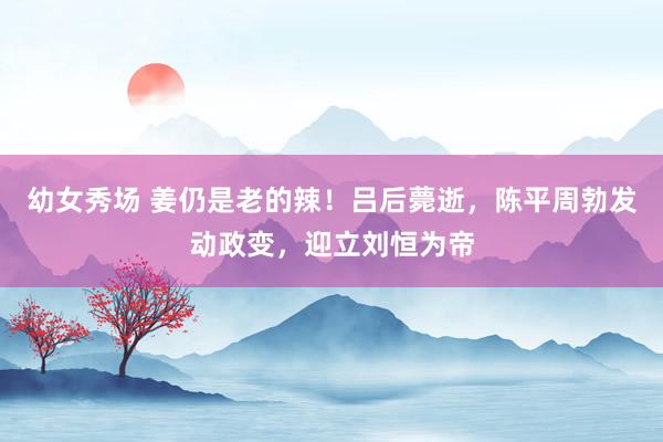 幼女秀场 姜仍是老的辣！吕后薨逝，陈平周勃发动政变，迎立刘恒为帝