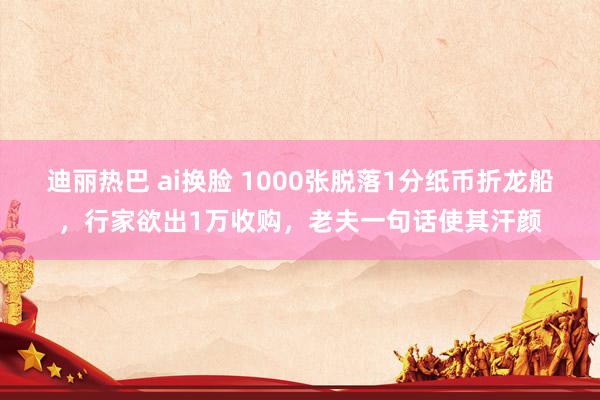 迪丽热巴 ai换脸 1000张脱落1分纸币折龙船，行家欲出1万收购，老夫一句话使其汗颜