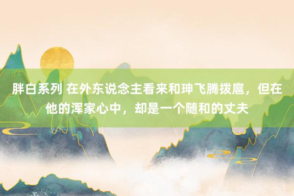胖白系列 在外东说念主看来和珅飞腾拨扈，但在他的浑家心中，却是一个随和的丈夫
