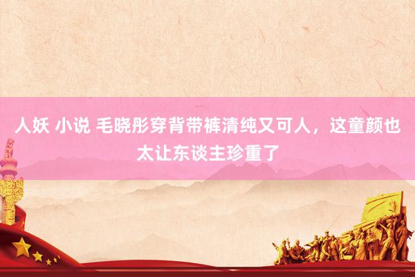 人妖 小说 毛晓彤穿背带裤清纯又可人，这童颜也太让东谈主珍重了