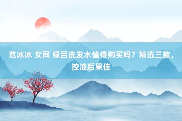 范冰冰 女同 绿吕洗发水值得购买吗？精选三款，控油后果佳