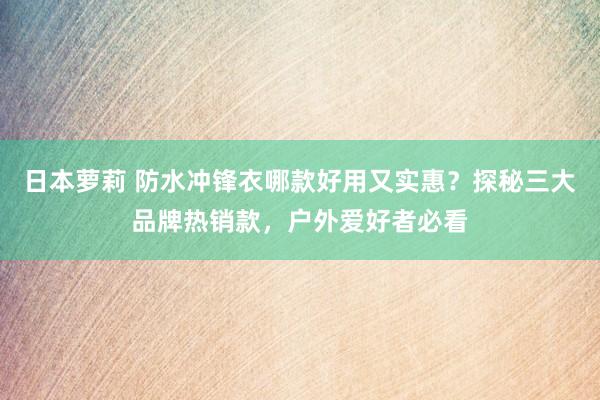 日本萝莉 防水冲锋衣哪款好用又实惠？探秘三大品牌热销款，户外爱好者必看