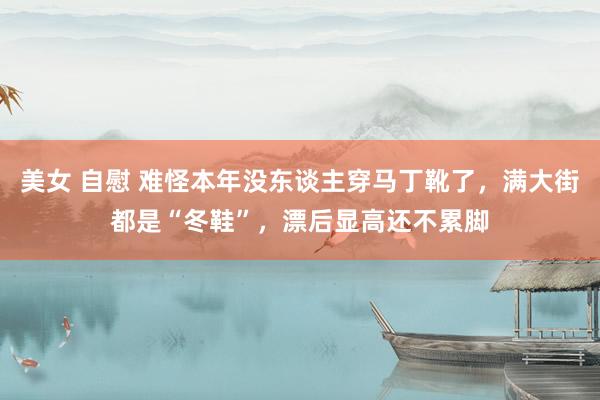 美女 自慰 难怪本年没东谈主穿马丁靴了，满大街都是“冬鞋”，漂后显高还不累脚