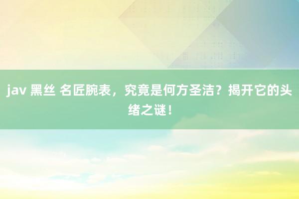 jav 黑丝 名匠腕表，究竟是何方圣洁？揭开它的头绪之谜！