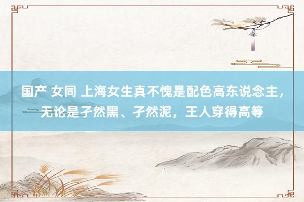 国产 女同 上海女生真不愧是配色高东说念主，无论是孑然黑、孑然泥，王人穿得高等