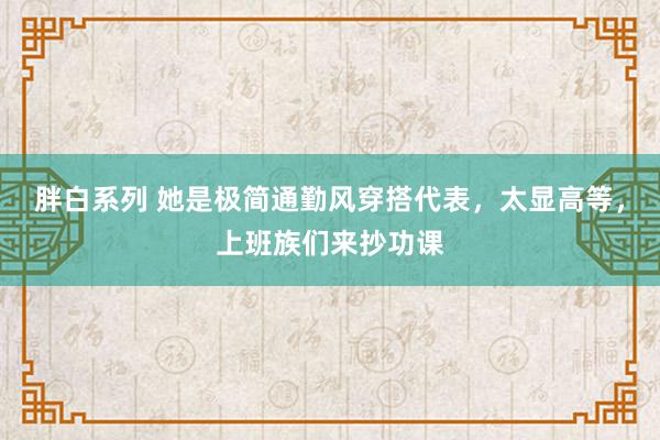 胖白系列 她是极简通勤风穿搭代表，太显高等，上班族们来抄功课