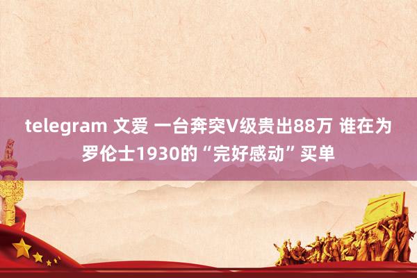 telegram 文爱 一台奔突V级贵出88万 谁在为罗伦士1930的“完好感动”买单