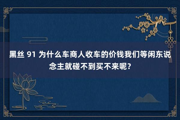 黑丝 91 为什么车商人收车的价钱我们等闲东说念主就碰不到买不来呢？