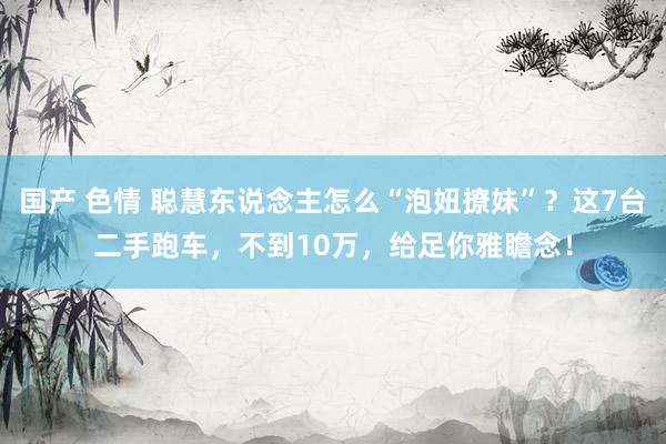 国产 色情 聪慧东说念主怎么“泡妞撩妹”？这7台二手跑车，不到10万，给足你雅瞻念！