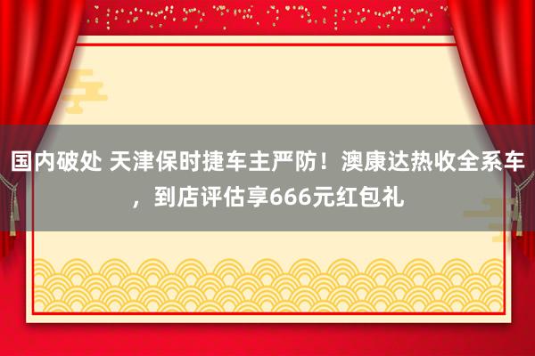 国内破处 天津保时捷车主严防！澳康达热收全系车，到店评估享666元红包礼