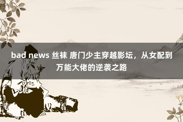 bad news 丝袜 唐门少主穿越影坛，从女配到万能大佬的逆袭之路