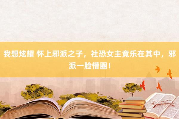 我想炫耀 怀上邪派之子，社恐女主竟乐在其中，邪派一脸懵圈！