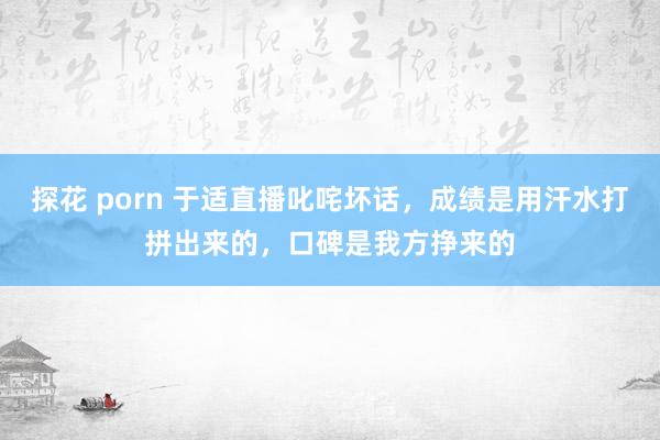 探花 porn 于适直播叱咤坏话，成绩是用汗水打拼出来的，口碑是我方挣来的