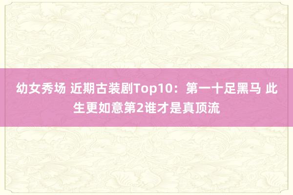 幼女秀场 近期古装剧Top10：第一十足黑马 此生更如意第2谁才是真顶流