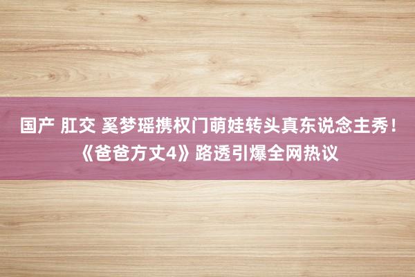 国产 肛交 奚梦瑶携权门萌娃转头真东说念主秀！《爸爸方丈4》路透引爆全网热议
