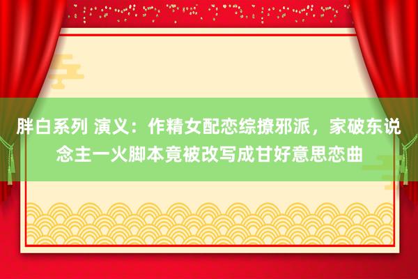 胖白系列 演义：作精女配恋综撩邪派，家破东说念主一火脚本竟被改写成甘好意思恋曲