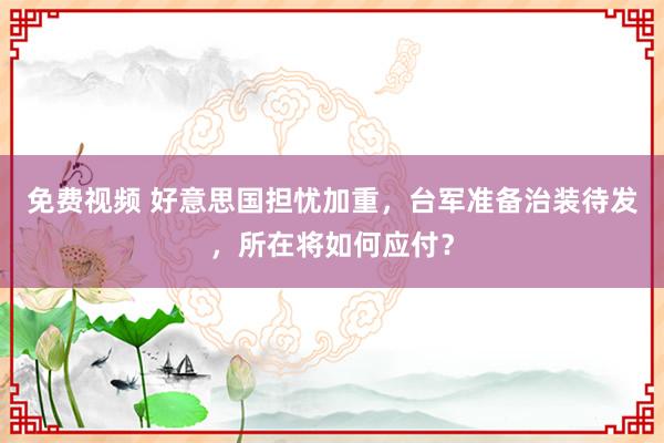 免费视频 好意思国担忧加重，台军准备治装待发，所在将如何应付？