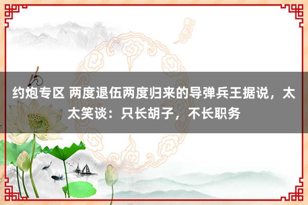 约炮专区 两度退伍两度归来的导弹兵王据说，太太笑谈：只长胡子，不长职务