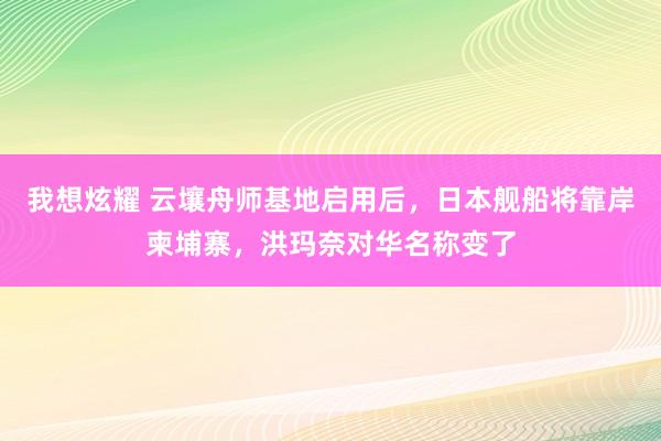我想炫耀 云壤舟师基地启用后，日本舰船将靠岸柬埔寨，洪玛奈对华名称变了