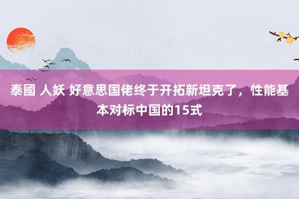 泰國 人妖 好意思国佬终于开拓新坦克了，性能基本对标中国的15式