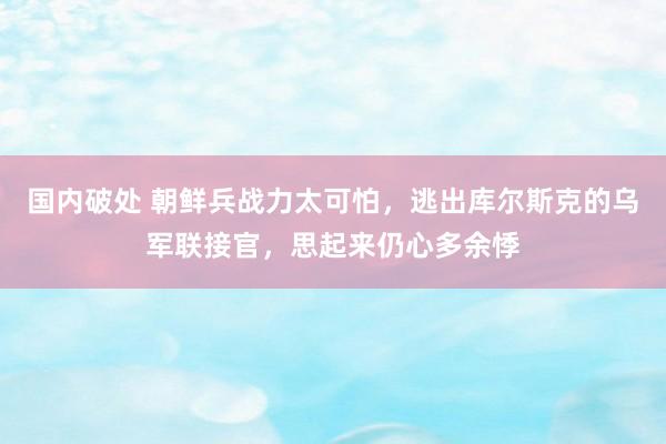 国内破处 朝鲜兵战力太可怕，逃出库尔斯克的乌军联接官，思起来仍心多余悸