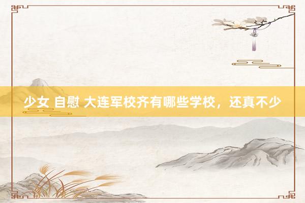 少女 自慰 大连军校齐有哪些学校，还真不少