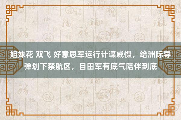 姐妹花 双飞 好意思军运行计谋威慑，给洲际导弹划下禁航区，目田军有底气陪伴到底