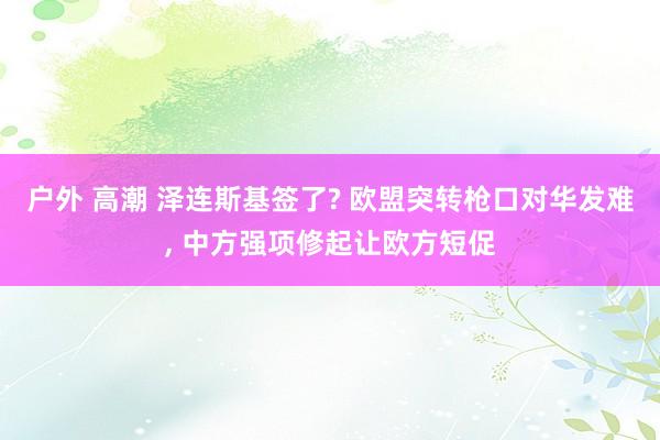 户外 高潮 泽连斯基签了? 欧盟突转枪口对华发难， 中方强项修起让欧方短促