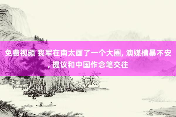 免费视频 我军在南太画了一个大圈， 澳媒横暴不安， 提议和中国作念笔交往