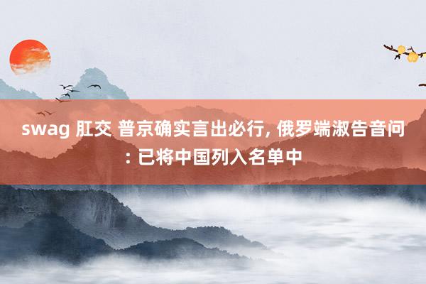 swag 肛交 普京确实言出必行， 俄罗端淑告音问: 已将中国列入名单中