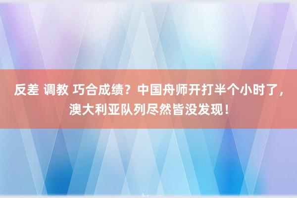 反差 调教 巧合成绩？中国舟师开打半个小时了，澳大利亚队列尽然皆没发现！
