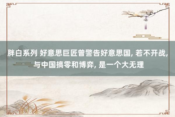 胖白系列 好意思巨匠曾警告好意思国， 若不开战， 与中国搞零和博弈， 是一个大无理