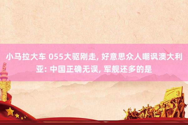 小马拉大车 055大驱刚走， 好意思众人嘲讽澳大利亚: 中国正确无误， 军舰还多的是