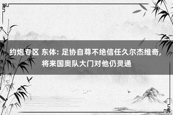 约炮专区 东体: 足协自尊不绝信任久尔杰维奇， 将来国奥队大门对他仍灵通