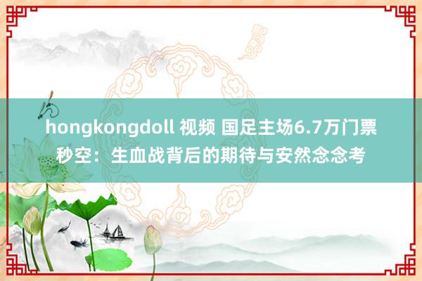 hongkongdoll 视频 国足主场6.7万门票秒空：生血战背后的期待与安然念念考