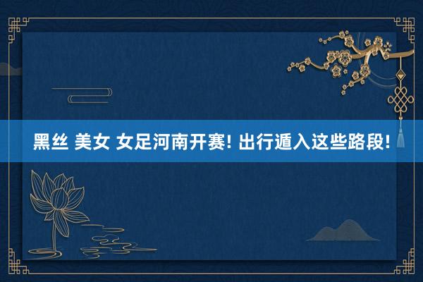 黑丝 美女 女足河南开赛! 出行遁入这些路段!