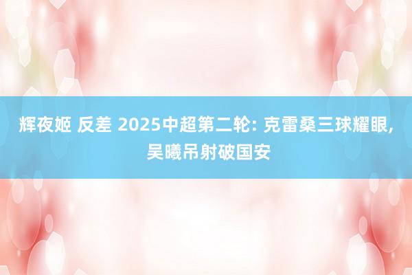 辉夜姬 反差 2025中超第二轮: 克雷桑三球耀眼， 吴曦吊射破国安