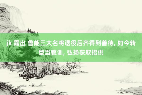 jk 露出 鲁能三大名将退役后齐得到善待， 如今转型当教训， 弘扬获取招供