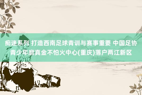 痴迷系列 打造西南足球青训与赛事重要 中国足协青少年磨真金不怕火中心(重庆)落户两江新区