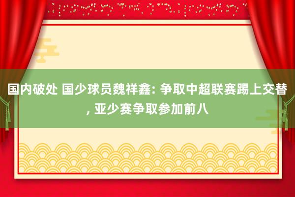 国内破处 国少球员魏祥鑫: 争取中超联赛踢上交替， 亚少赛争取参加前八