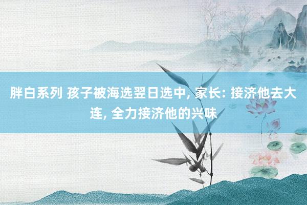 胖白系列 孩子被海选翌日选中， 家长: 接济他去大连， 全力接济他的兴味