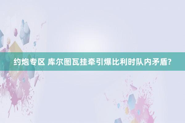 约炮专区 库尔图瓦挂牵引爆比利时队内矛盾?