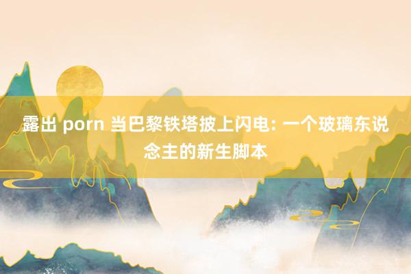 露出 porn 当巴黎铁塔披上闪电: 一个玻璃东说念主的新生脚本
